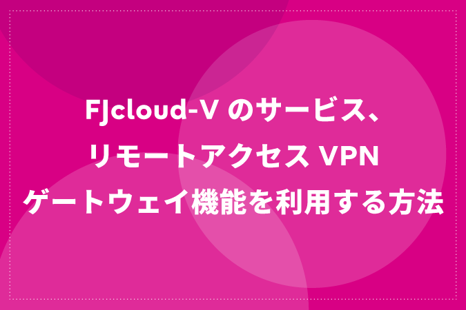 FJcloud-Vのサービス、リモートアクセスVPNゲートウェイ機能を利用する方法