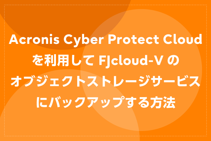 Acronis Cyber Protect Cloudを利用してFJcloud-Vのオブジェクトストレージサービスにバックアップする方法
