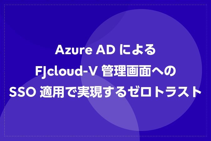 Azure ADによるFJcloud-V管理画面へのSSO（シングルサインオン）適用で実現するゼロトラスト