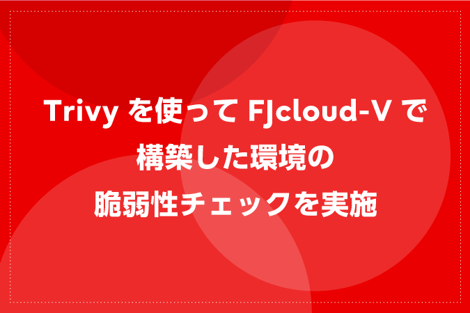 Trivyを使ってFJcloud-Vで構築した環境の脆弱性チェックを実施