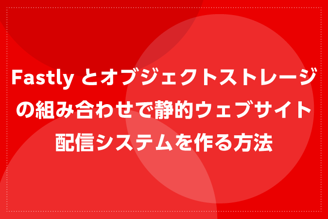 Fastlyとオブジェクトストレージの組み合わせで静的ウェブサイト配信システムを作る方法