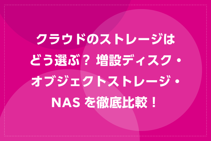 クラウドのストレージはどう選ぶ？ 増設ディスク・オブジェクトストレージ・NASを徹底比較！
