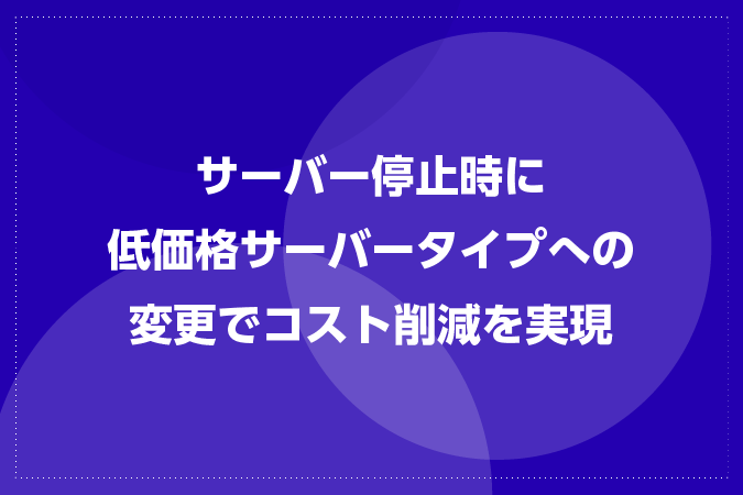 サーバー停止時に低価格サーバータイプへの変更でコスト削減を実現