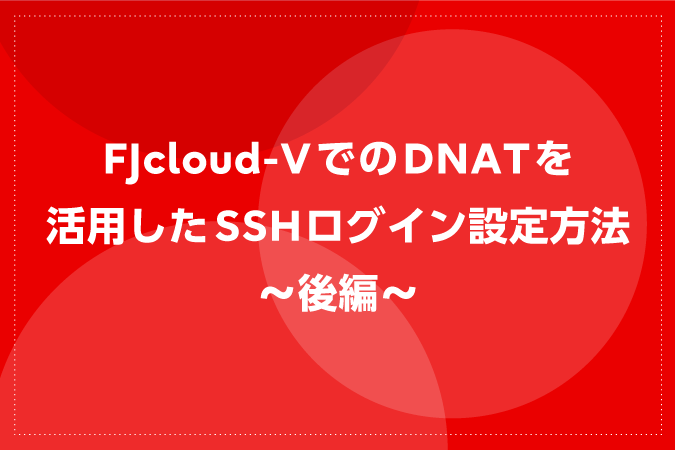 FJcloud-VでのDNATを活用したSSHログイン設定方法～後編～